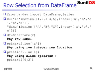 Row Selection from DataFrame
 from pandas import DataFrame,Series
 x={'Id':Series([1,2,3,4,5],index=['a','b','c
','d','e']),
"Name":Series(["A","B","C"],index=['a','b','
c'])}
 df=DataFrame(x)
#by row label
 print(df.loc['a'])
#by using row integer row location
 print(df.iloc[4])
#by using slice operator :
print(df[0:3])
6/1/2020 www.SunilOS.com 25
 