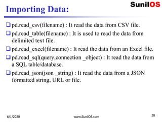 Importing Data:
pd.read_csv(filename) : It read the data from CSV file.
pd.read_table(filename) : It is used to read the data from
delimited text file.
pd.read_excel(filename) : It read the data from an Excel file.
pd.read_sql(query,connection _object) : It read the data from
a SQL table/database.
pd.read_json(json _string) : It read the data from a JSON
formatted string, URL or file.
6/1/2020 www.SunilOS.com 28
 