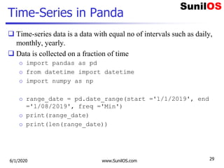 Time-Series in Panda
 Time-series data is a data with equal no of intervals such as daily,
monthly, yearly.
 Data is collected on a fraction of time
o import pandas as pd
o from datetime import datetime
o import numpy as np
o range_date = pd.date_range(start ='1/1/2019', end
='1/08/2019', freq ='Min')
o print(range_date)
o print(len(range_date))
6/1/2020 www.SunilOS.com 29
 