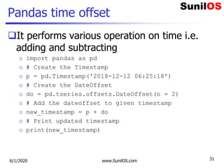 Pandas time offset
It performs various operation on time i.e.
adding and subtracting
o import pandas as pd
o # Create the Timestamp
o p = pd.Timestamp('2018-12-12 06:25:18')
o # Create the DateOffset
o do = pd.tseries.offsets.DateOffset(n = 2)
o # Add the dateoffset to given timestamp
o new_timestamp = p + do
o # Print updated timestamp
o print(new_timestamp)
6/1/2020 www.SunilOS.com 31
 