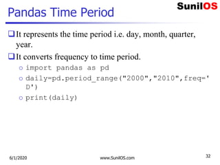 Pandas Time Period
It represents the time period i.e. day, month, quarter,
year.
It converts frequency to time period.
o import pandas as pd
o daily=pd.period_range("2000","2010",freq='
D')
o print(daily)
6/1/2020 www.SunilOS.com 32
 