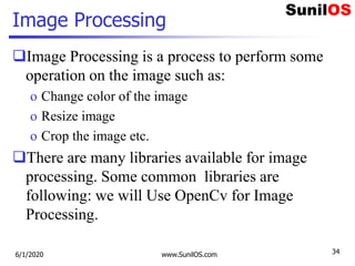 Image Processing
Image Processing is a process to perform some
operation on the image such as:
o Change color of the image
o Resize image
o Crop the image etc.
There are many libraries available for image
processing. Some common libraries are
following: we will Use OpenCv for Image
Processing.
6/1/2020 www.SunilOS.com 34
 