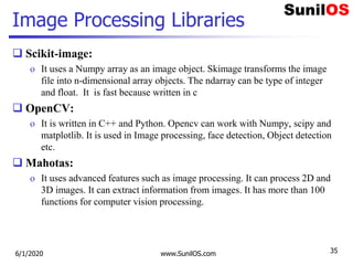 Image Processing Libraries
 Scikit-image:
o It uses a Numpy array as an image object. Skimage transforms the image
file into n-dimensional array objects. The ndarray can be type of integer
and float. It is fast because written in c
 OpenCV:
o It is written in C++ and Python. Opencv can work with Numpy, scipy and
matplotlib. It is used in Image processing, face detection, Object detection
etc.
 Mahotas:
o It uses advanced features such as image processing. It can process 2D and
3D images. It can extract information from images. It has more than 100
functions for computer vision processing.
6/1/2020 www.SunilOS.com 35
 