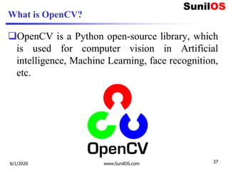 What is OpenCV?
OpenCV is a Python open-source library, which
is used for computer vision in Artificial
intelligence, Machine Learning, face recognition,
etc.

6/1/2020 www.SunilOS.com 37
 