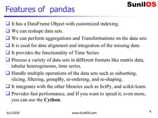 Features of pandas
 It has a DataFrame Object with customized indexing.
 We can reshape data sets.
 We can perform aggregations and Transformations on the data sets
 It is used for data alignment and integration of the missing data.
 It provides the functionality of Time Series.
 Process a variety of data sets in different formats like matrix data,
tabular heterogeneous, time series.
 Handle multiple operations of the data sets such as subsetting,
slicing, filtering, groupBy, re-ordering, and re-shaping.
 It integrates with the other libraries such as SciPy, and scikit-learn.
 Provides fast performance, and If you want to speed it, even more,
you can use the Cython.
6/1/2020 www.SunilOS.com 4
 