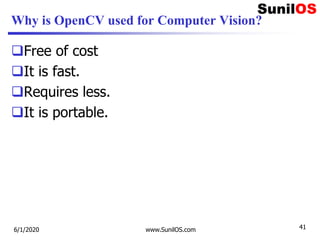 Why is OpenCV used for Computer Vision?
Free of cost
It is fast.
Requires less.
It is portable.
6/1/2020 www.SunilOS.com 41
 