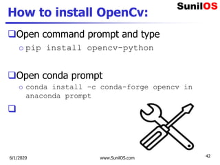 How to install OpenCv:
Open command prompt and type
o pip install opencv-python
Open conda prompt
o conda install -c conda-forge opencv in
anaconda prompt

6/1/2020 www.SunilOS.com 42
 