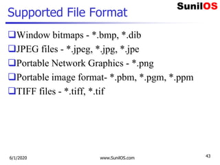 Supported File Format
Window bitmaps - *.bmp, *.dib
JPEG files - *.jpeg, *.jpg, *.jpe
Portable Network Graphics - *.png
Portable image format- *.pbm, *.pgm, *.ppm
TIFF files - *.tiff, *.tif
6/1/2020 www.SunilOS.com 43
 