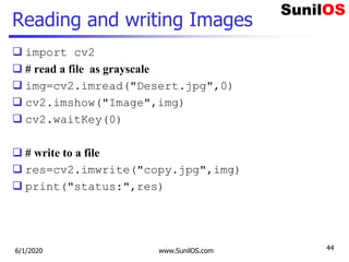 Reading and writing Images
 import cv2
 # read a file as grayscale
 img=cv2.imread("Desert.jpg",0)
 cv2.imshow("Image",img)
 cv2.waitKey(0)
 # write to a file
 res=cv2.imwrite("copy.jpg",img)
 print("status:",res)
6/1/2020 www.SunilOS.com 44
 