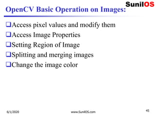 OpenCV Basic Operation on Images:
Access pixel values and modify them
Access Image Properties
Setting Region of Image
Splitting and merging images
Change the image color
6/1/2020 www.SunilOS.com 45
 