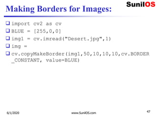Making Borders for Images:
 import cv2 as cv
 BLUE = [255,0,0]
 img1 = cv.imread("Desert.jpg",1)
 img =
 cv.copyMakeBorder(img1,50,10,10,10,cv.BORDER
_CONSTANT, value=BLUE)
6/1/2020 www.SunilOS.com 47
 