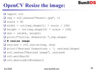 OpenCV Resize the image:
 import cv2
 img = cv2.imread("Desert.jpg", 1)
 scale = 60
 width = int(img.shape[1] * scale / 100)
 height = int(img.shape[0] * scale / 100)
 dim = (width, height)
 print("Initial dimension ",img.shape)
 # resize image
 resized = cv2.resize(img, dim)
 print('Resized Dimensions : ', resized.shape)
 cv2.imshow("Resized image", resized)
 cv2.waitKey(0)
 cv2.destroyAllWindows()
6/1/2020 www.SunilOS.com 48
 