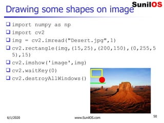 Drawing some shapes on image
 import numpy as np
 import cv2
 img = cv2.imread("Desert.jpg",1)
 cv2.rectangle(img,(15,25),(200,150),(0,255,5
5),15)
 cv2.imshow('image',img)
 cv2.waitKey(0)
 cv2.destroyAllWindows()
6/1/2020 www.SunilOS.com 50
 