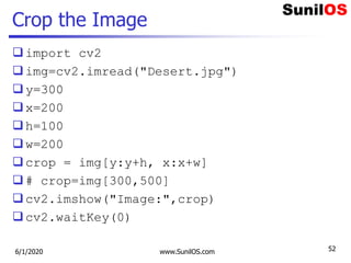 Crop the Image
import cv2
img=cv2.imread("Desert.jpg")
y=300
x=200
h=100
w=200
crop = img[y:y+h, x:x+w]
# crop=img[300,500]
cv2.imshow("Image:",crop)
cv2.waitKey(0)
6/1/2020 www.SunilOS.com 52
 