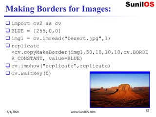 Making Borders for Images:
 import cv2 as cv
 BLUE = [255,0,0]
 img1 = cv.imread("Desert.jpg",1)
 replicate
=cv.copyMakeBorder(img1,50,10,10,10,cv.BORDE
R_CONSTANT, value=BLUE)
 cv.imshow("replicate",replicate)
 Cv.waitKey(0)
6/1/2020 www.SunilOS.com 55
 