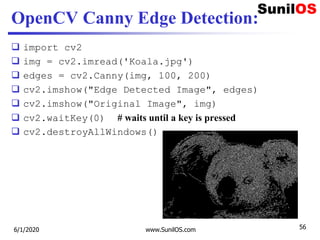 OpenCV Canny Edge Detection:
 import cv2
 img = cv2.imread('Koala.jpg')
 edges = cv2.Canny(img, 100, 200)
 cv2.imshow("Edge Detected Image", edges)
 cv2.imshow("Original Image", img)
 cv2.waitKey(0) # waits until a key is pressed
 cv2.destroyAllWindows()
6/1/2020 www.SunilOS.com 56
 