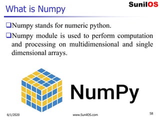 What is Numpy
Numpy stands for numeric python.
Numpy module is used to perform computation
and processing on multidimensional and single
dimensional arrays.
6/1/2020 www.SunilOS.com 58
 