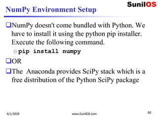 NumPy Environment Setup
NumPy doesn't come bundled with Python. We
have to install it using the python pip installer.
Execute the following command.
o pip install numpy
OR
The Anaconda provides SciPy stack which is a
free distribution of the Python SciPy package
6/1/2020 www.SunilOS.com 60
 