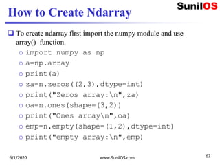 How to Create Ndarray
 To create ndarray first import the numpy module and use
array() function.
o import numpy as np
o a=np.array
o print(a)
o za=n.zeros((2,3),dtype=int)
o print("Zeros array:n",za)
o oa=n.ones(shape=(3,2))
o print("Ones arrayn",oa)
o emp=n.empty(shape=(1,2),dtype=int)
o print("empty array:n",emp)
6/1/2020 www.SunilOS.com 62
 