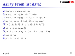 Array From list data:
 import numpy as np
 ar=np.array({1,2,3})#OR
 ar=np.array([1,2,3],float)#OR
 ar=np.array((1,2,3),complex)
 l=[[5,6,7],[1,2,3],[8,9,7]]
 la=n.asarray(l)
 print("Array from List:n",la)
 print(ar)
 print(type(ar))
6/1/2020 www.SunilOS.com 64
 