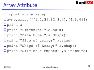 Array Attribute
import numpy as np
a=np.array([[1,2,3],[2,3,4],[4,5,6]])
print(a)
print("Dimension:",a.ndim)
print("Data type:",a.dtype)
print("Size of array:",a.size)
print("Shape of Array:",a.shape)
print("Size of elements:",a.itemsize)
6/1/2020 www.SunilOS.com 67
 