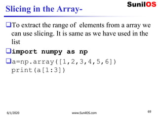 Slicing in the Array-
To extract the range of elements from a array we
can use slicing. It is same as we have used in the
list
import numpy as np
a=np.array([1,2,3,4,5,6])
print(a[1:3])
6/1/2020 www.SunilOS.com 69
 