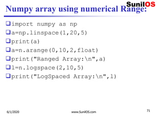 Numpy array using numerical Range:
import numpy as np
a=np.linspace(1,20,5)
print(a)
a=n.arange(0,10,2,float)
print("Ranged Array:n",a)
l=n.logspace(2,10,5)
print("LogSpaced Array:n",l)
6/1/2020 www.SunilOS.com 71
 