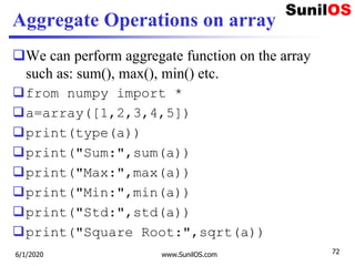 Aggregate Operations on array
We can perform aggregate function on the array
such as: sum(), max(), min() etc.
from numpy import *
a=array([1,2,3,4,5])
print(type(a))
print("Sum:",sum(a))
print("Max:",max(a))
print("Min:",min(a))
print("Std:",std(a))
print("Square Root:",sqrt(a))
6/1/2020 www.SunilOS.com 72
 