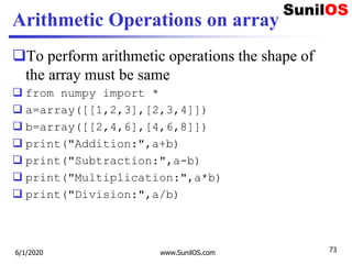 Arithmetic Operations on array
To perform arithmetic operations the shape of
the array must be same
 from numpy import *
 a=array([[1,2,3],[2,3,4]])
 b=array([[2,4,6],[4,6,8]])
 print("Addition:",a+b)
 print("Subtraction:",a-b)
 print("Multiplication:",a*b)
 print("Division:",a/b)
6/1/2020 www.SunilOS.com 73
 