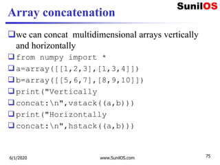 Array concatenation
we can concat multidimensional arrays vertically
and horizontally
from numpy import *
a=array([[1,2,3],[1,3,4]])
b=array([[5,6,7],[8,9,10]])
print("Vertically
concat:n",vstack((a,b)))
print("Horizontally
concat:n",hstack((a,b)))
6/1/2020 www.SunilOS.com 75
 