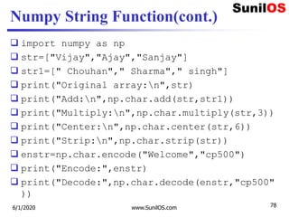 Numpy String Function(cont.)
 import numpy as np
 str=["Vijay","Ajay","Sanjay"]
 str1=[" Chouhan"," Sharma"," singh"]
 print("Original array:n",str)
 print("Add:n",np.char.add(str,str1))
 print("Multiply:n",np.char.multiply(str,3))
 print("Center:n",np.char.center(str,6))
 print("Strip:n",np.char.strip(str))
 enstr=np.char.encode("Welcome","cp500")
 print("Encode:",enstr)
 print("Decode:",np.char.decode(enstr,"cp500"
))
6/1/2020 www.SunilOS.com 78
 