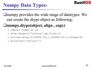Numpy Data Types-
numpy provides the wide range of datatypes. We
can create the dtype object as following:
numpy.dtype(object, align , copy)
o import numpy as np
o d=np.dtype([('salary',np.float)])
o arr=np.array([(10000.12,),(20000.50,)],dtype=d)
o print(arr['salary'])
6/1/2020 www.SunilOS.com 82
 