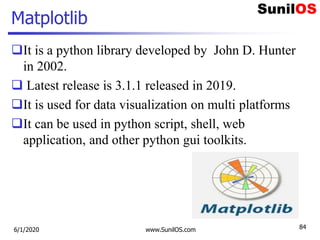 Matplotlib
It is a python library developed by John D. Hunter
in 2002.
 Latest release is 3.1.1 released in 2019.
It is used for data visualization on multi platforms
It can be used in python script, shell, web
application, and other python gui toolkits.
6/1/2020 www.SunilOS.com 84
 