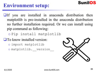 Environment setup:
If you are installed in anaconda distribution then
matplotlib is pre-installed in the anaconda distribution
no further installation required. Or we can install using
pip command as following:
o Pip install matplotlib
To know installed version:
o import matplotlib
o matplotlib.__version__
6/1/2020 www.SunilOS.com 88
 