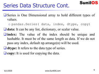 Series Data Structure Cont.
Series is One Dimensional array to hold different types of
values.
o pandas.Series( data, index, dtype, copy)
data: It can be any list, dictionary, or scalar value.
index: The value of the index should be unique and
hashable. It must be of the same length as data. If we do not
pass any index, default np.arrange(n) will be used.
dtype: It refers to the data type of series.
copy: It is used for copying the data.
6/1/2020 www.SunilOS.com 9
 