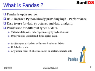 What is Pandas ?
 Pandas is open source.
 BSD- licensed Python library providing high – Performance.
 Easy to use for d...