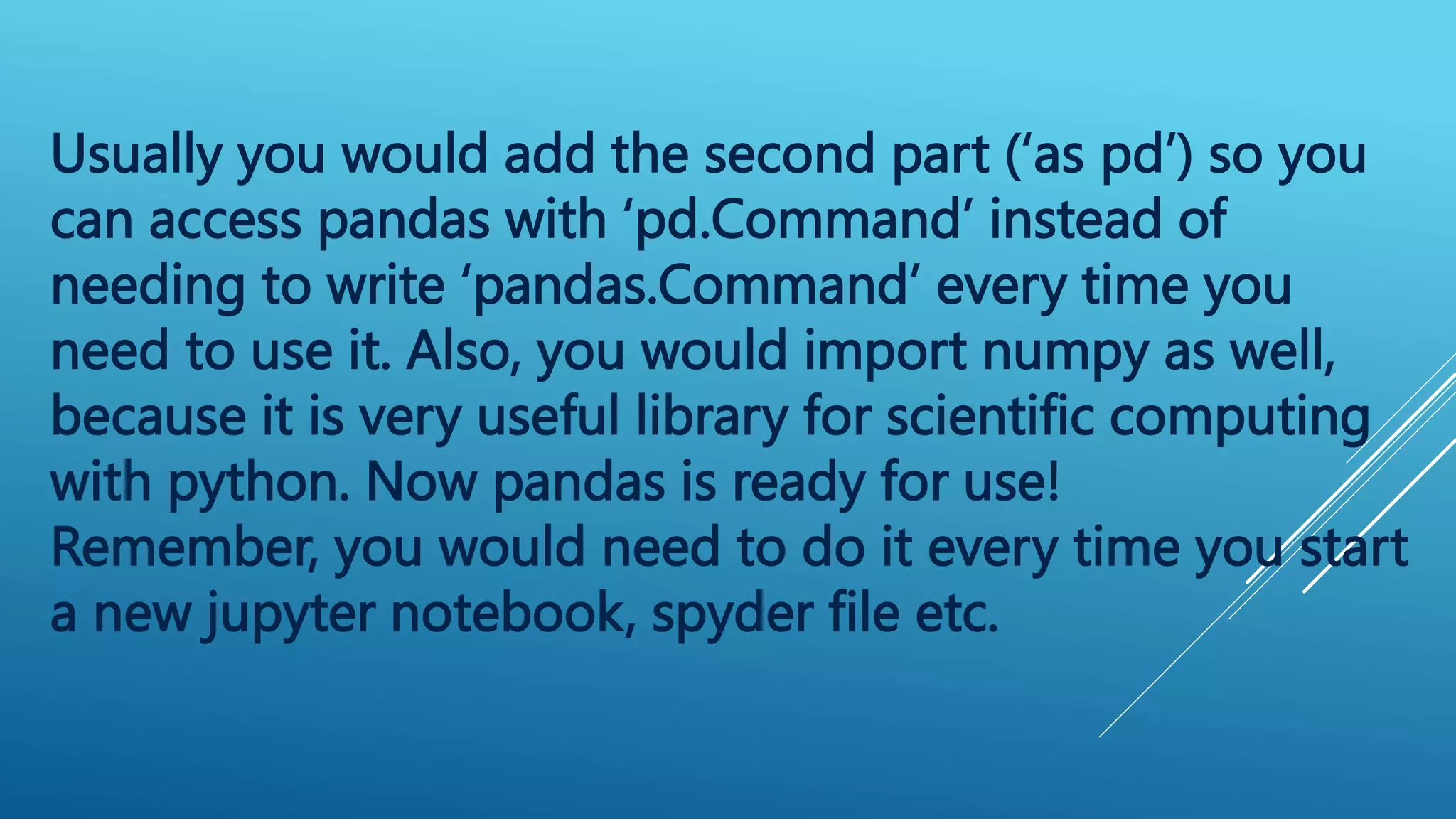 Usually you would add the second part (‘as pd’) so you
can access pandas with ‘pd.Command’ instead of
needing to write ‘pandas.Command’ every time you
need to use it. Also, you would import numpy as well,
because it is very useful library for scientific computing
with python. Now pandas is ready for use!
Remember, you would need to do it every time you start
a new jupyter notebook, spyder file etc.
 