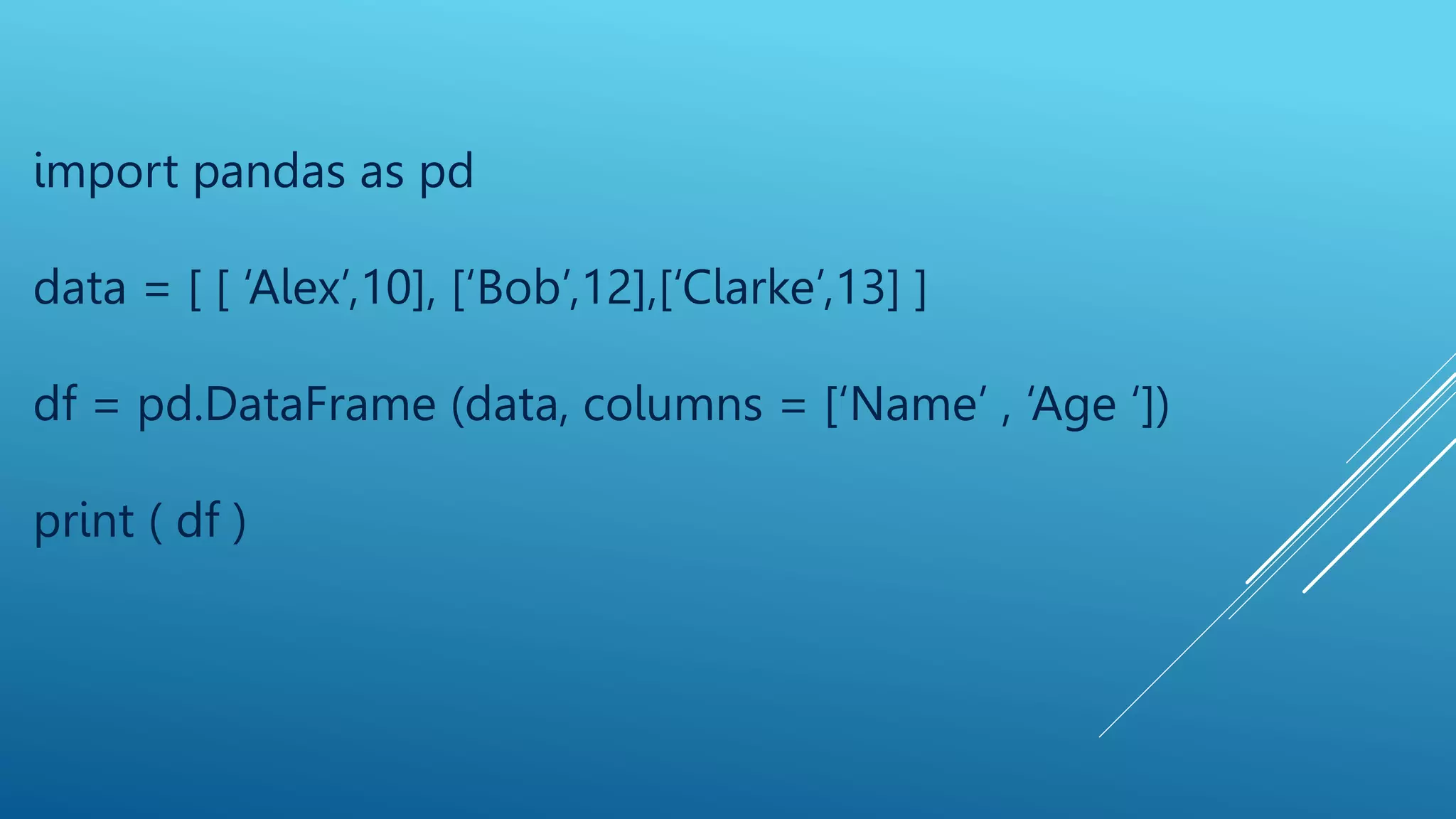 import pandas as pd
data = [ [ ‘Alex’,10], [‘Bob’,12],[‘Clarke’,13] ]
df = pd.DataFrame (data, columns = [‘Name’ , ‘Age ‘])
print ( df )
 