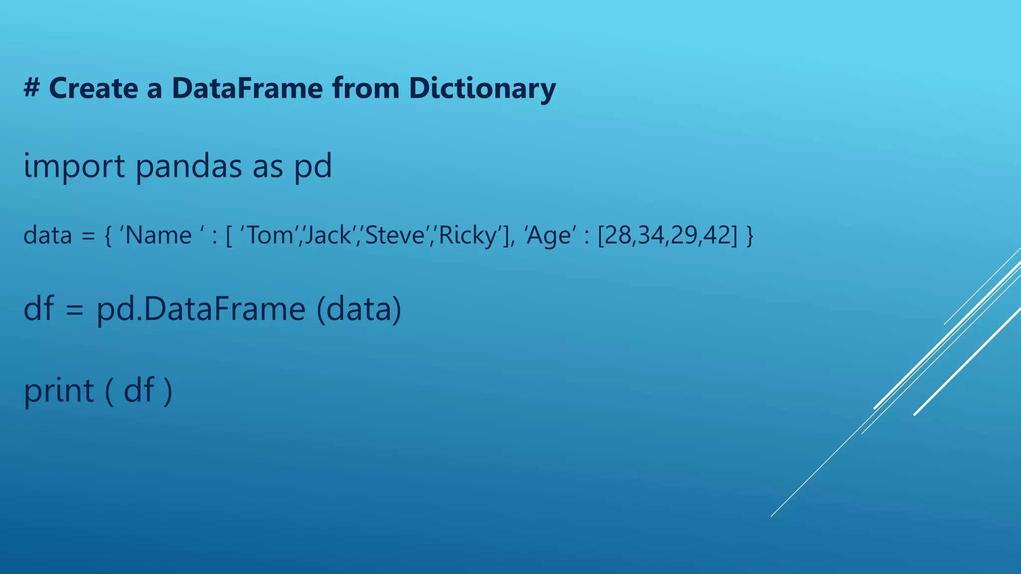 # Create a DataFrame from Dictionary
import pandas as pd
data = { ‘Name ‘ : [ ‘Tom’,’Jack’,’Steve’,’Ricky’], ‘Age’ : [28,34,29,42] }
df = pd.DataFrame (data)
print ( df )
 