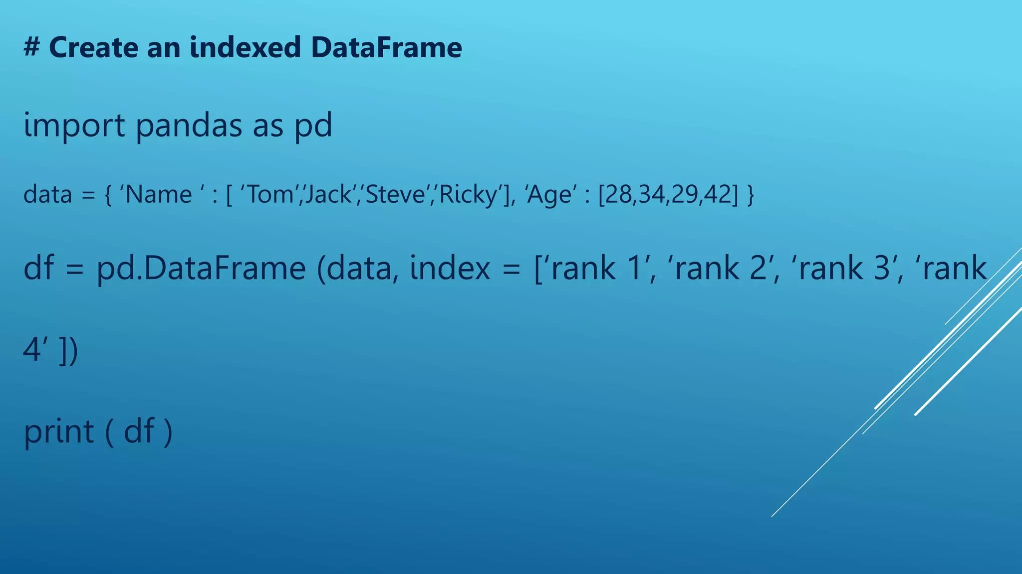 # Create an indexed DataFrame
import pandas as pd
data = { ‘Name ‘ : [ ‘Tom’,’Jack’,’Steve’,’Ricky’], ‘Age’ : [28,34,29,42] }
df = pd.DataFrame (data, index = [‘rank 1’, ‘rank 2’, ‘rank 3’, ‘rank
4’ ])
print ( df )
 