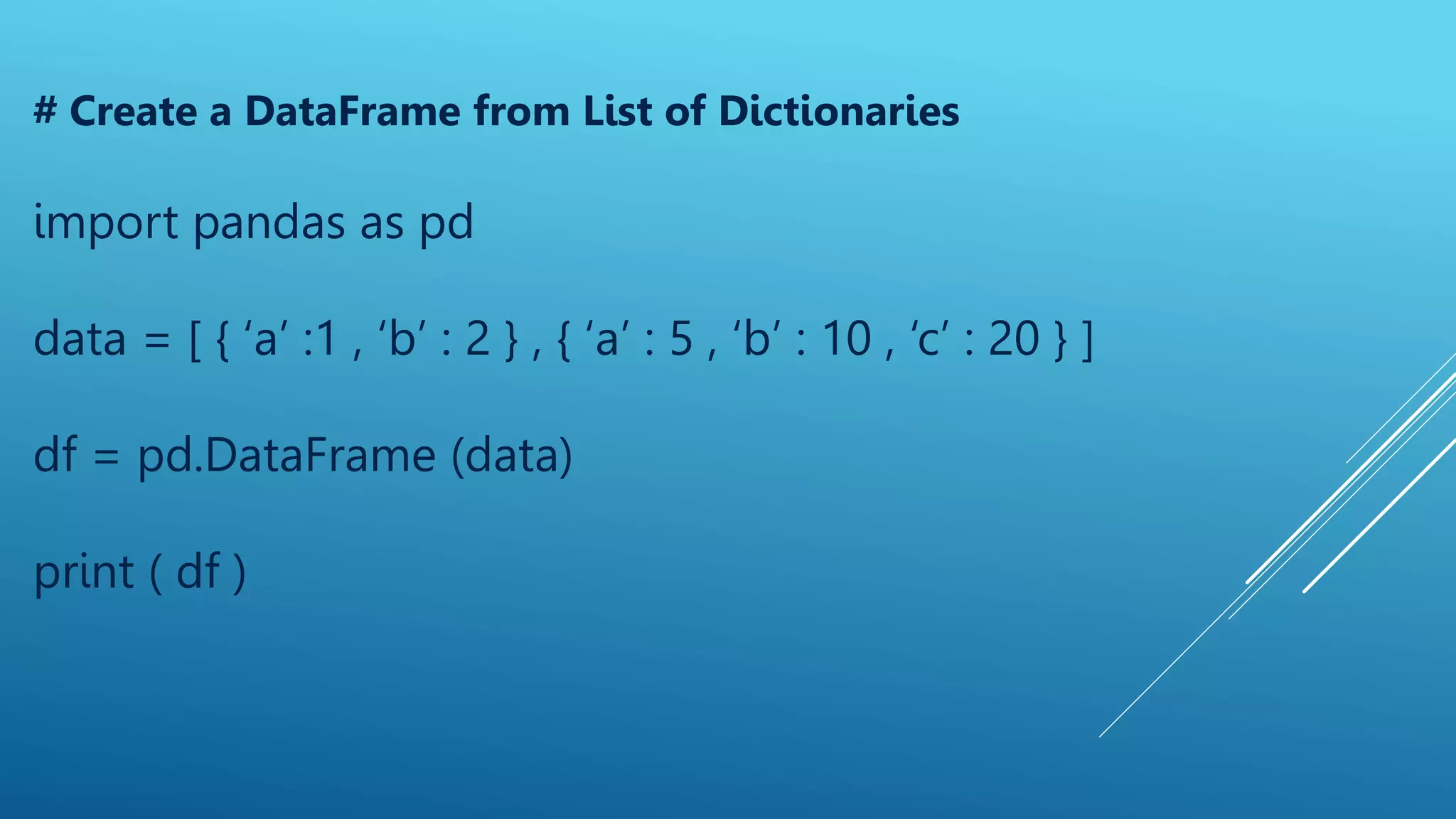 # Create a DataFrame from List of Dictionaries
import pandas as pd
data = [ { ‘a’ :1 , ‘b’ : 2 } , { ‘a’ : 5 , ‘b’ : 10 , ‘c’ : 20 } ]
df = pd.DataFrame (data)
print ( df )
 