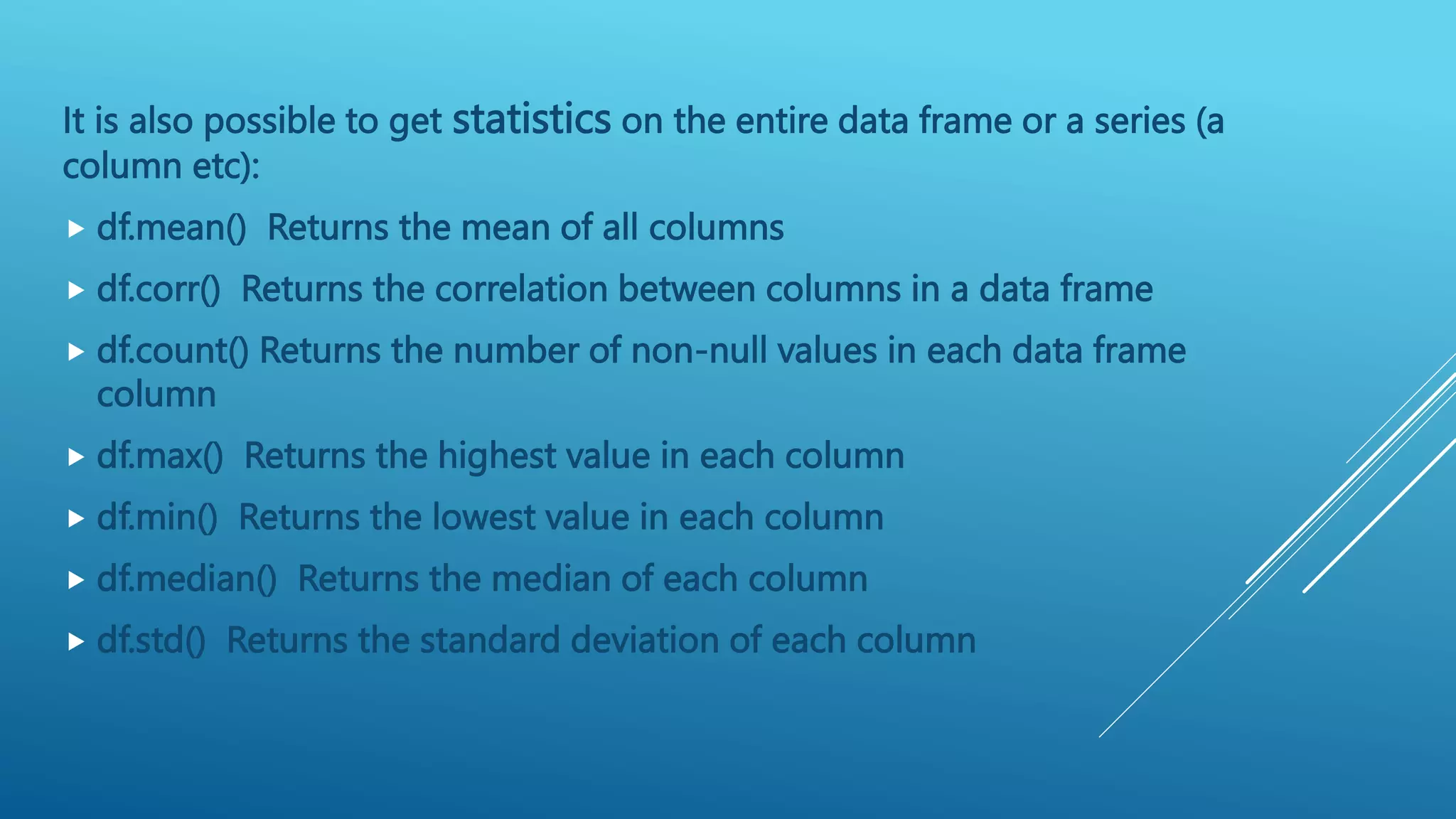 It is also possible to get statistics on the entire data frame or a series (a
column etc):
 df.mean() Returns the mean of all columns
 df.corr() Returns the correlation between columns in a data frame
 df.count() Returns the number of non-null values in each data frame
column
 df.max() Returns the highest value in each column
 df.min() Returns the lowest value in each column
 df.median() Returns the median of each column
 df.std() Returns the standard deviation of each column
 