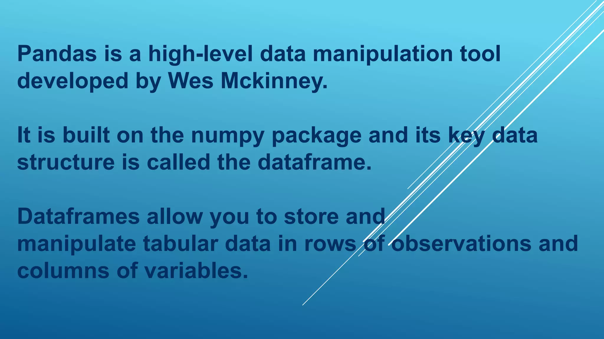 Pandas is a high-level data manipulation tool
developed by Wes Mckinney.
It is built on the numpy package and its key data
structure is called the dataframe.
Dataframes allow you to store and
manipulate tabular data in rows of observations and
columns of variables.
 