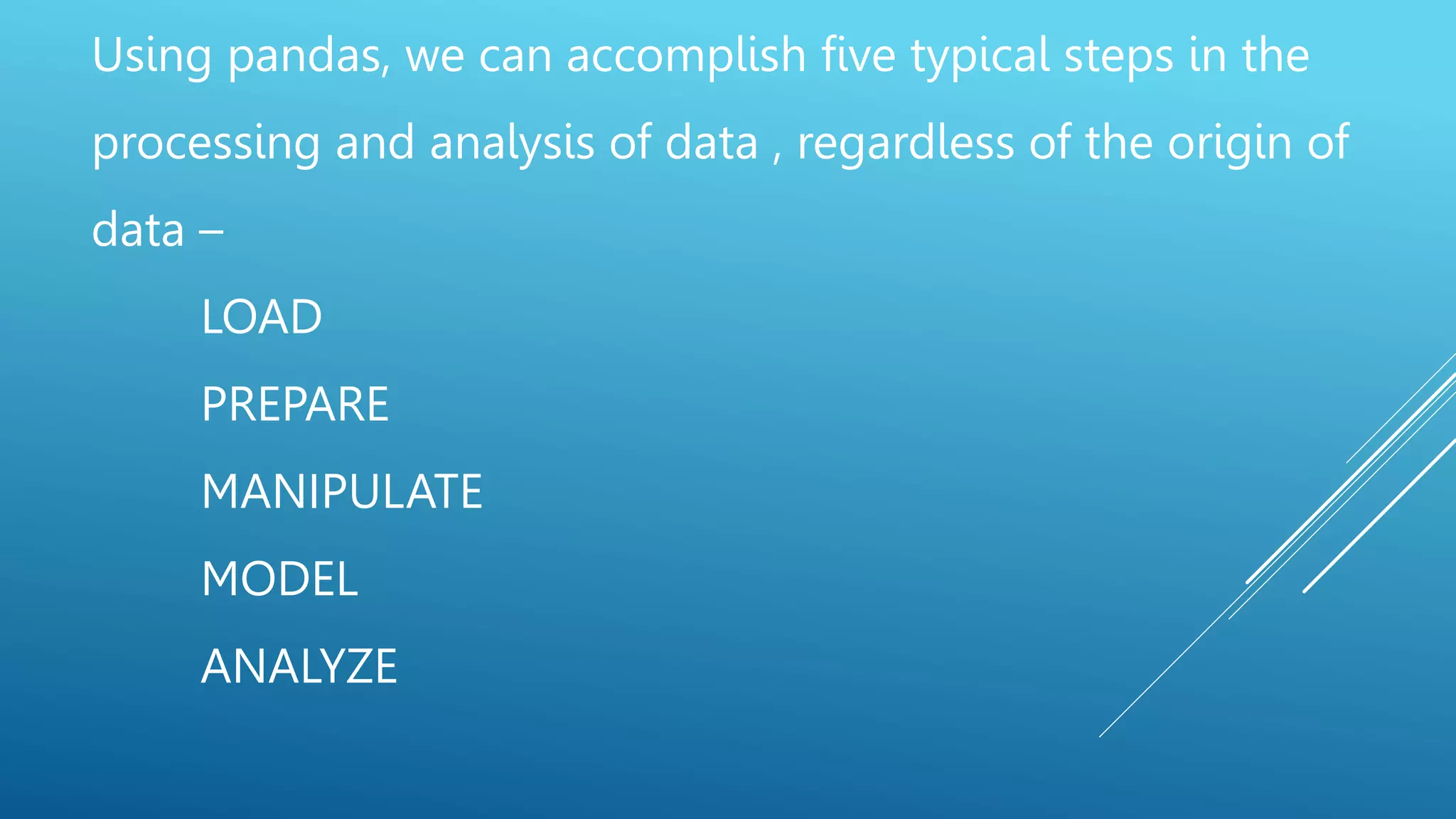 Using pandas, we can accomplish five typical steps in the
processing and analysis of data , regardless of the origin of
data –
LOAD
PREPARE
MANIPULATE
MODEL
ANALYZE
 