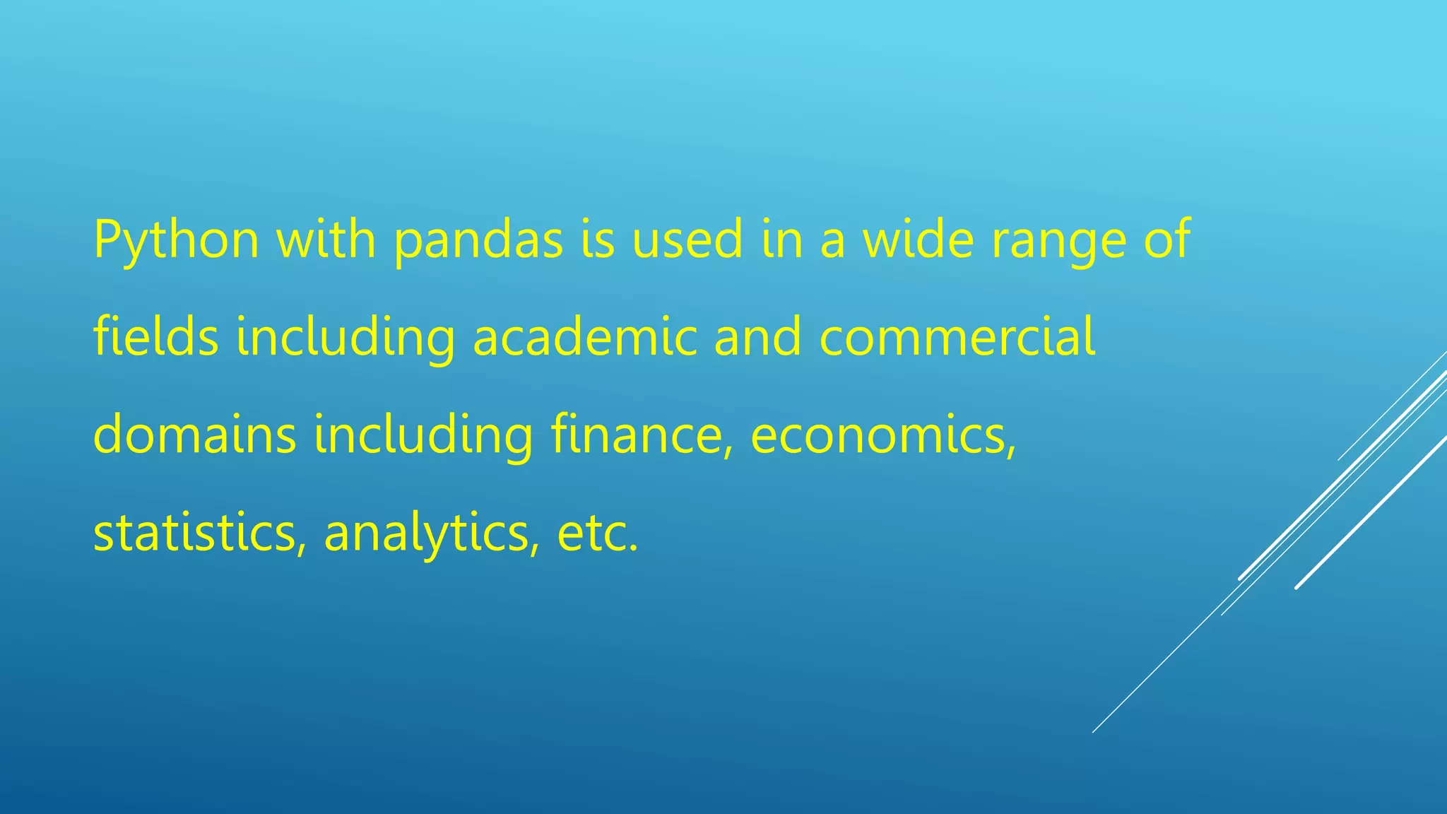 Python with pandas is used in a wide range of
fields including academic and commercial
domains including finance, economics,
statistics, analytics, etc.
 