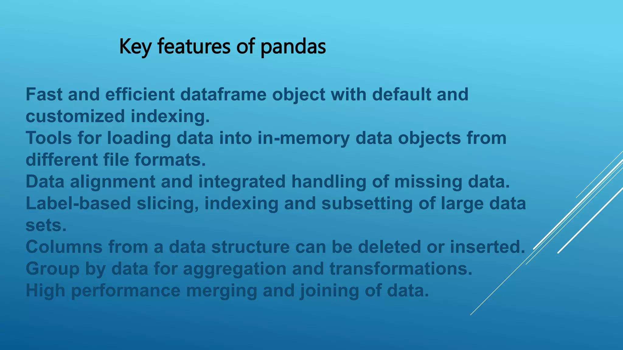 Key features of pandas
Fast and efficient dataframe object with default and
customized indexing.
Tools for loading data into in-memory data objects from
different file formats.
Data alignment and integrated handling of missing data.
Label-based slicing, indexing and subsetting of large data
sets.
Columns from a data structure can be deleted or inserted.
Group by data for aggregation and transformations.
High performance merging and joining of data.
 