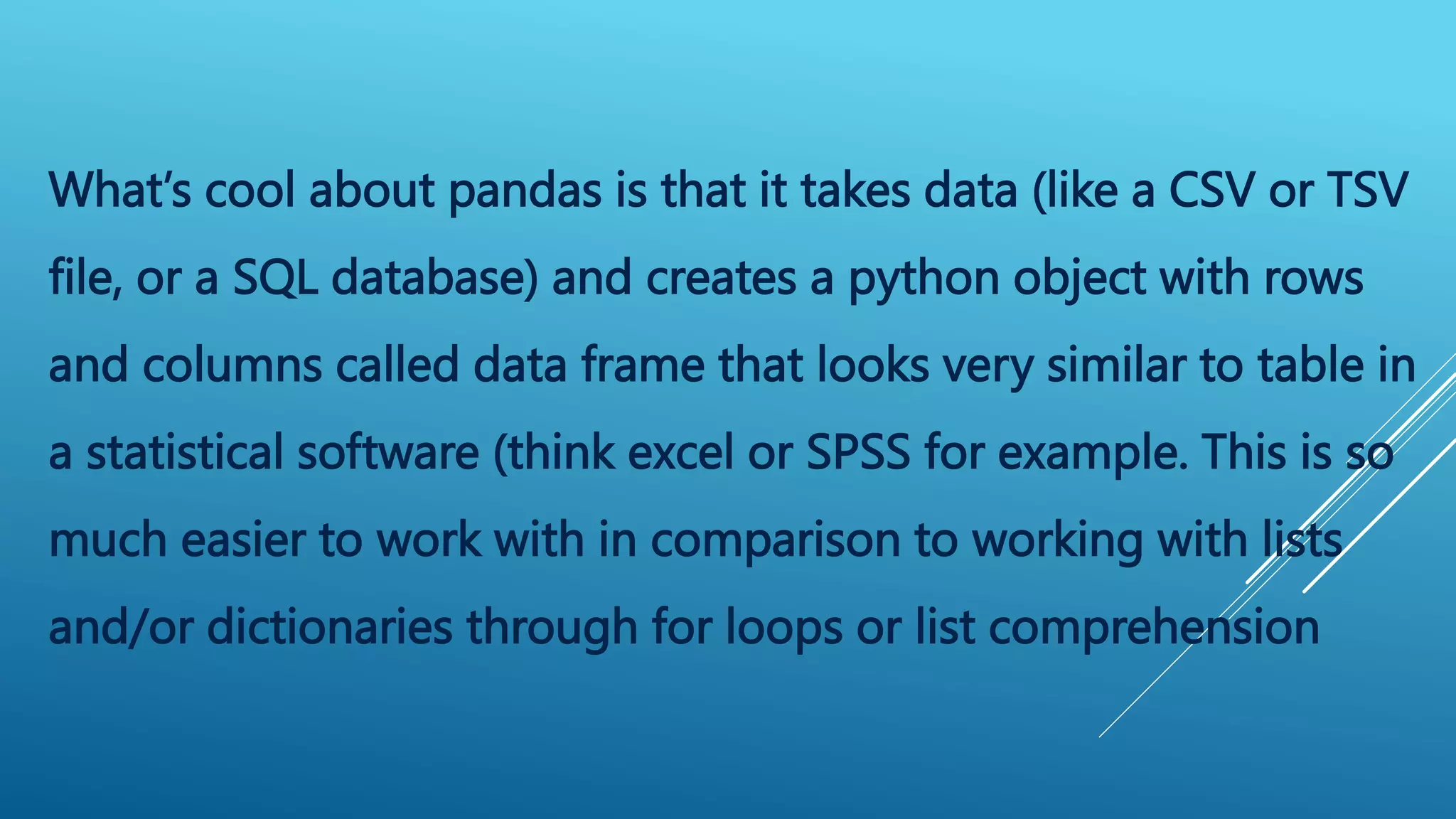 What’s cool about pandas is that it takes data (like a CSV or TSV
file, or a SQL database) and creates a python object with rows
and columns called data frame that looks very similar to table in
a statistical software (think excel or SPSS for example. This is so
much easier to work with in comparison to working with lists
and/or dictionaries through for loops or list comprehension
 
