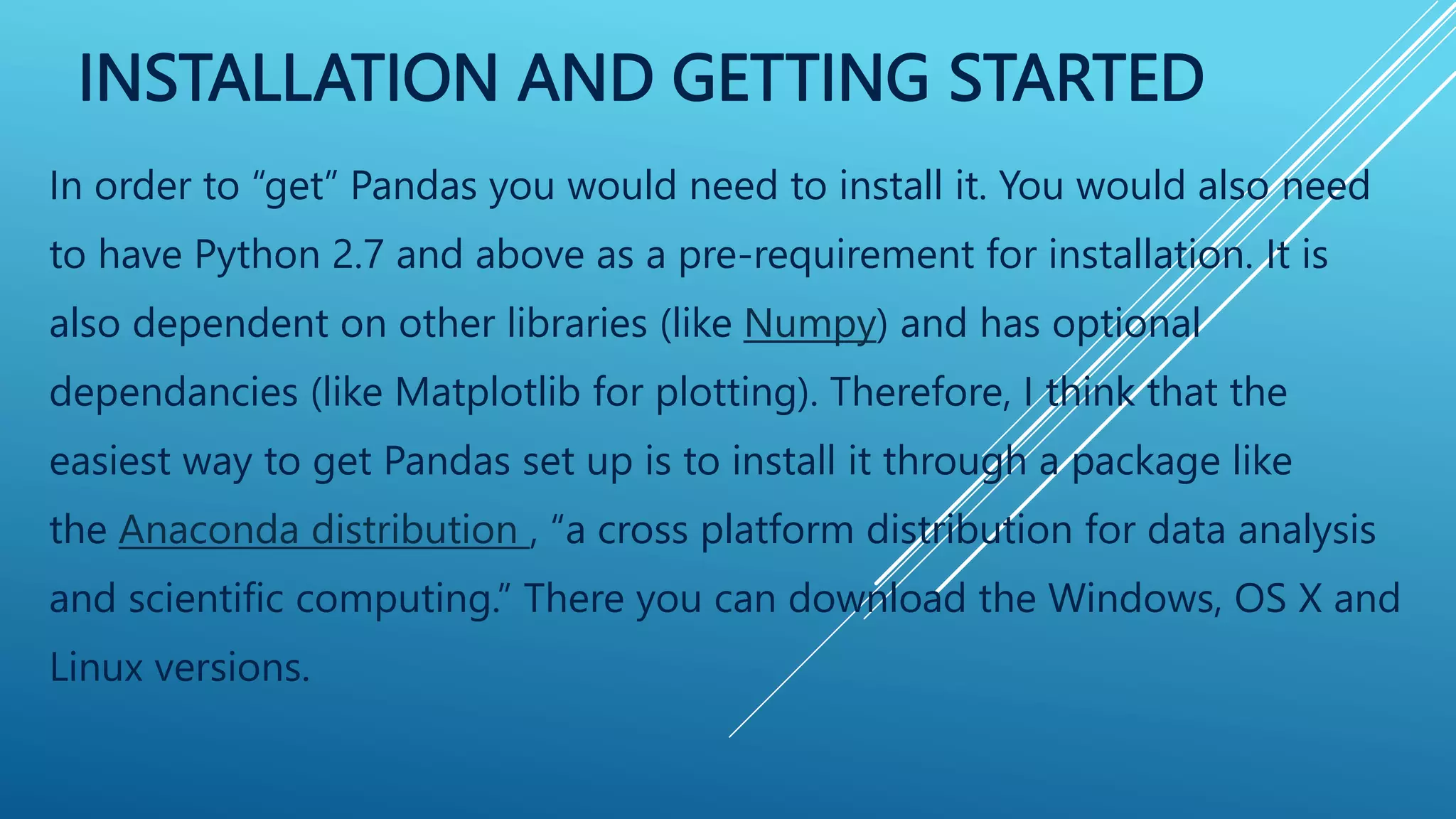 INSTALLATION AND GETTING STARTED
In order to “get” Pandas you would need to install it. You would also need
to have Python 2.7 and above as a pre-requirement for installation. It is
also dependent on other libraries (like Numpy) and has optional
dependancies (like Matplotlib for plotting). Therefore, I think that the
easiest way to get Pandas set up is to install it through a package like
the Anaconda distribution , “a cross platform distribution for data analysis
and scientific computing.” There you can download the Windows, OS X and
Linux versions.
 