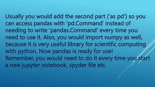 Usually you would add the second part (‘as pd’) so you
can access pandas with ‘pd.Command’ instead of
needing to write ‘pandas.Command’ every time you
need to use it. Also, you would import numpy as well,
because it is very useful library for scientific computing
with python. Now pandas is ready for use!
Remember, you would need to do it every time you start
a new jupyter notebook, spyder file etc.
 