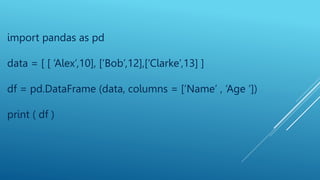 import pandas as pd
data = [ [ ‘Alex’,10], [‘Bob’,12],[‘Clarke’,13] ]
df = pd.DataFrame (data, columns = [‘Name’ , ‘Age ‘])
print ( df )
 
